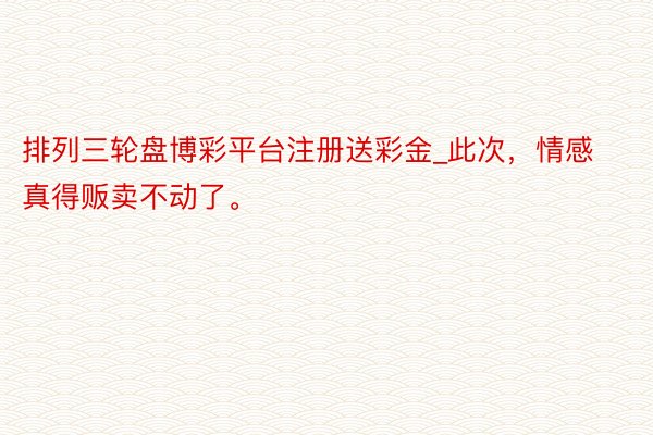 排列三轮盘博彩平台注册送彩金_此次，情感真得贩卖不动了。