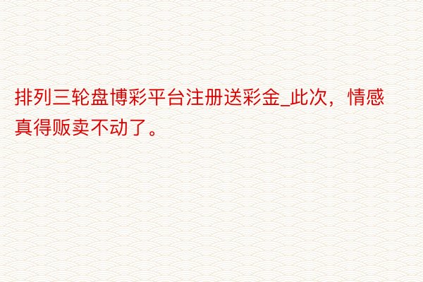 排列三轮盘博彩平台注册送彩金_此次，情感真得贩卖不动了。