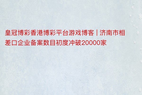 皇冠博彩香港博彩平台游戏博客 | 济南市相差口企业备案数目初度冲破20000家