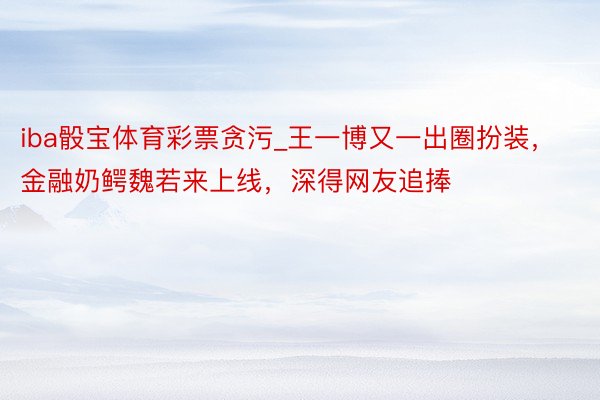 iba骰宝体育彩票贪污_王一博又一出圈扮装，金融奶鳄魏若来上线，深得网友追捧