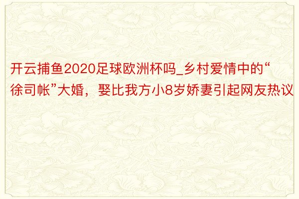 开云捕鱼2020足球欧洲杯吗_乡村爱情中的“徐司帐”大婚，娶比我方小8岁娇妻引起网友热议