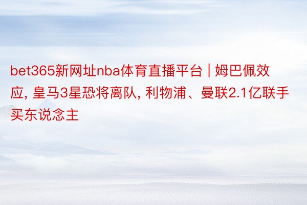 bet365新网址nba体育直播平台 | 姆巴佩效应, 皇马3星恐将离队, 利物浦、曼联2.1亿联手买东说念主