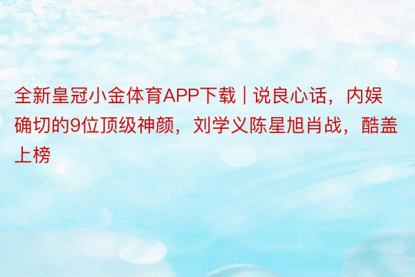 全新皇冠小金体育APP下载 | 说良心话，内娱确切的9位顶级神颜，刘学义陈星旭肖战，酷盖上榜