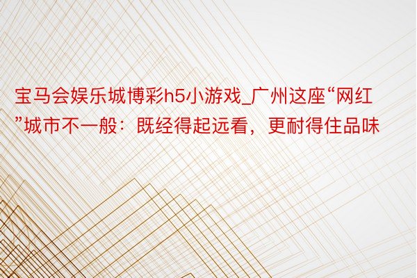 宝马会娱乐城博彩h5小游戏_广州这座“网红”城市不一般：既经得起远看，更耐得住品味