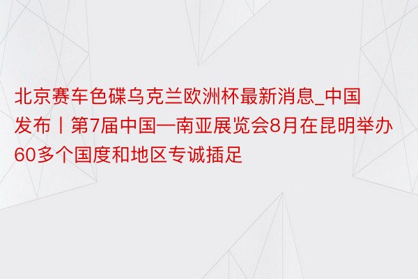 北京赛车色碟乌克兰欧洲杯最新消息_中国发布丨第7届中国—南亚展览会8月在昆明举办 60多个国度和地区专诚插足