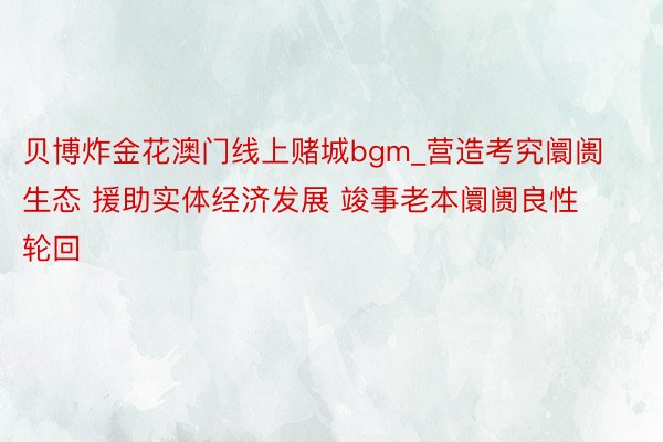 贝博炸金花澳门线上赌城bgm_营造考究阛阓生态 援助实体经济发展 竣事老本阛阓良性轮回