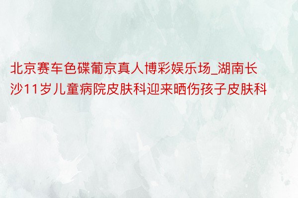 北京赛车色碟葡京真人博彩娱乐场_湖南长沙11岁儿童病院皮肤科迎来晒伤孩子皮肤科