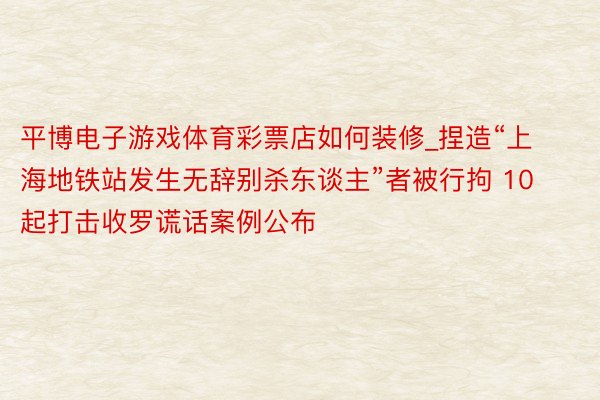 平博电子游戏体育彩票店如何装修_捏造“上海地铁站发生无辞别杀东谈主”者被行拘 10起打击收罗谎话案例公布