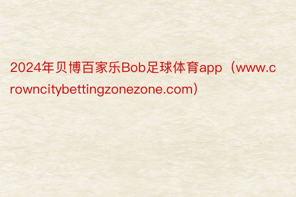 2024年贝博百家乐Bob足球体育app（www.crowncitybettingzonezone.com）