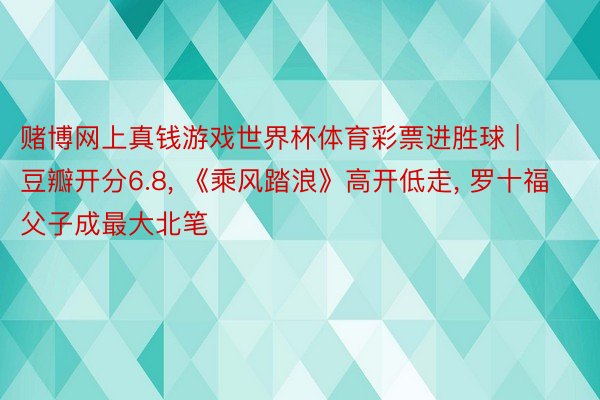 赌博网上真钱游戏世界杯体育彩票进胜球 | 豆瓣开分6.8, 《乘风踏浪》高开低走, 罗十福父子成最大北笔