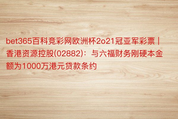 bet365百科竞彩网欧洲杯2o21冠亚军彩票 | 香港资源控股(02882)：与六福财务刚硬本金额为1000万港元贷款条约