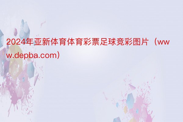 2024年亚新体育体育彩票足球竞彩图片（www.depba.com）