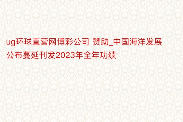 ug环球直营网博彩公司 赞助_中国海洋发展公布蔓延刊发2023年全年功绩