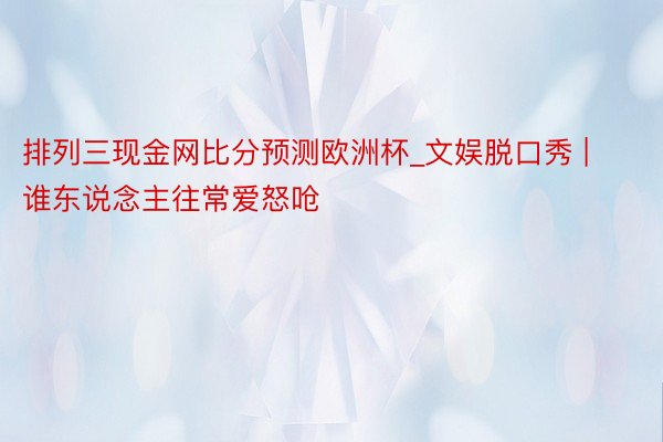 排列三现金网比分预测欧洲杯_文娱脱口秀 | 谁东说念主往常爱怒呛