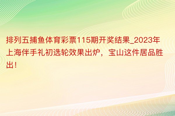 排列五捕鱼体育彩票115期开奖结果_2023年上海伴手礼初选轮效果出炉，宝山这件居品胜出！