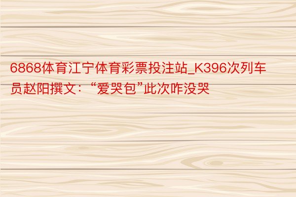 6868体育江宁体育彩票投注站_K396次列车员赵阳撰文：“爱哭包”此次咋没哭