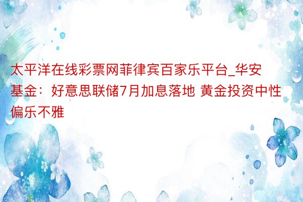 太平洋在线彩票网菲律宾百家乐平台_华安基金：好意思联储7月加息落地 黄金投资中性偏乐不雅