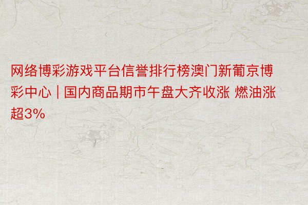 网络博彩游戏平台信誉排行榜澳门新葡京博彩中心 | 国内商品期市午盘大齐收涨 燃油涨超3%