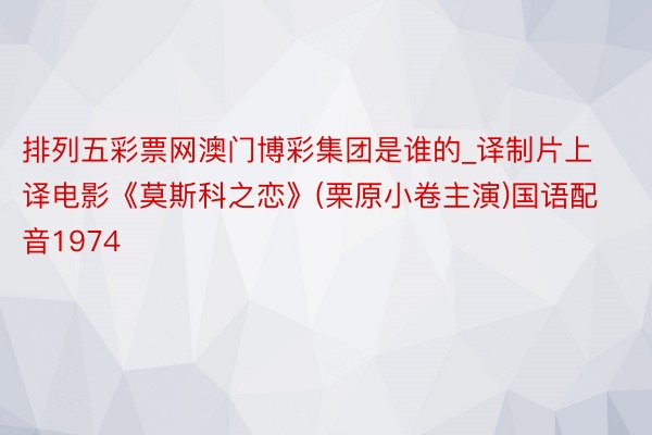 排列五彩票网澳门博彩集团是谁的_译制片上译电影《莫斯科之恋》(栗原小卷主演)国语配音1974