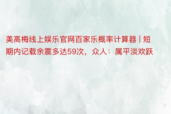 美高梅线上娱乐官网百家乐概率计算器 | 短期内记载余震多达59次，众人：属平淡欢跃