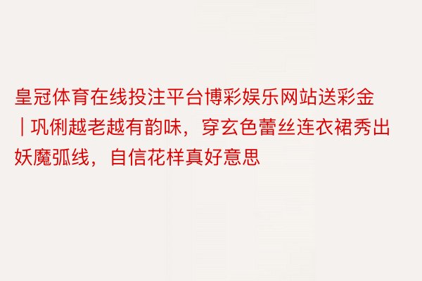 皇冠体育在线投注平台博彩娱乐网站送彩金 | 巩俐越老越有韵味，穿玄色蕾丝连衣裙秀出妖魔弧线，自信花样真好意思