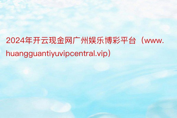 2024年开云现金网广州娱乐博彩平台（www.huangguantiyuvipcentral.vip