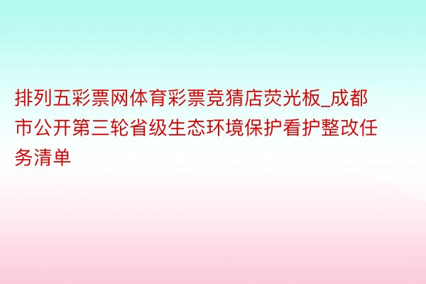 排列五彩票网体育彩票竞猜店荧光板_成都市公开第三轮省级生态环境保护看护整改任务清单