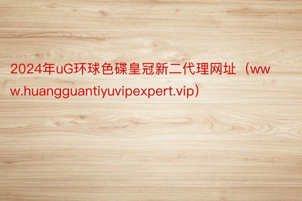 2024年uG环球色碟皇冠新二代理网址（www.huangguantiyuvipexpert.vip）