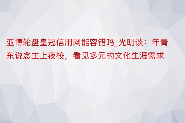 亚博轮盘皇冠信用网能容错吗_光明谈：年青东说念主上夜校，看见多元的文化生涯需求