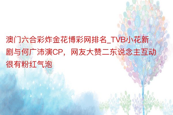 澳门六合彩炸金花博彩网排名_TVB小花新剧与何广沛演CP，网友大赞二东说念主互动很有粉红气泡