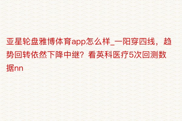 亚星轮盘雅博体育app怎么样_一阳穿四线，趋势回转依然下降中继？看英科医疗5次回测数据nn