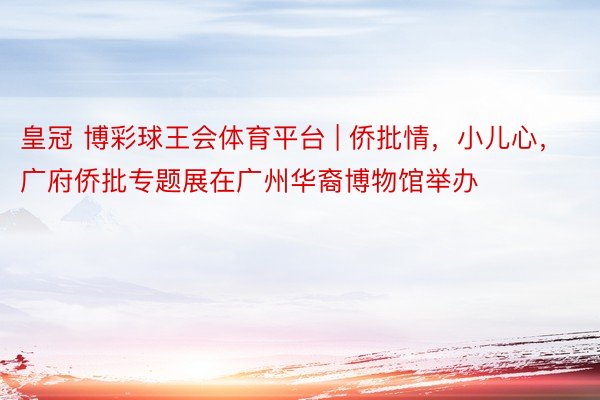 皇冠 博彩球王会体育平台 | 侨批情，小儿心，广府侨批专题展在广州华裔博物馆举办