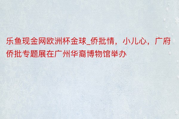 乐鱼现金网欧洲杯金球_侨批情，小儿心，广府侨批专题展在广州华裔博物馆举办