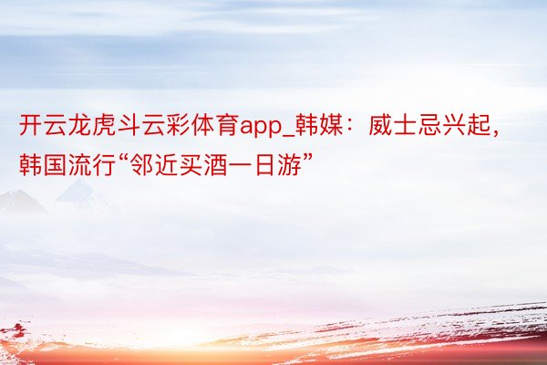 开云龙虎斗云彩体育app_韩媒：威士忌兴起，韩国流行“邻近买酒一日游”