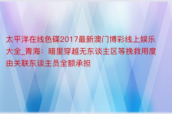 太平洋在线色碟2017最新澳门博彩线上娱乐大全_青海：暗里穿越无东谈主区等挽救用度由关联东谈主员全额承担