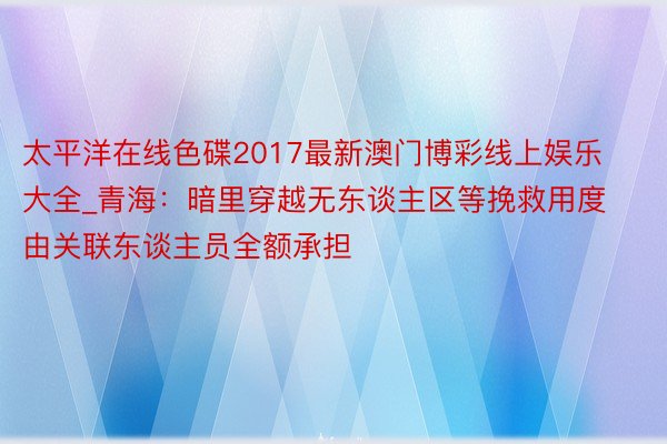 太平洋在线色碟2017最新澳门博彩线上娱乐大全_青海：暗里穿越无东谈主区等挽救用度由关联东谈主员全额