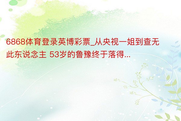 6868体育登录英博彩票_从央视一姐到查无此东说念主 53岁的鲁豫终于落得...