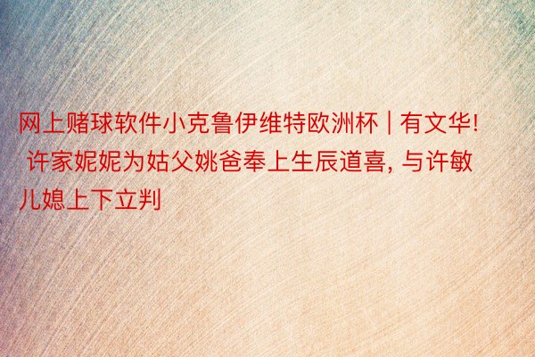 网上赌球软件小克鲁伊维特欧洲杯 | 有文华! 许家妮妮为姑父姚爸奉上生辰道喜, 与许敏儿媳上下立判