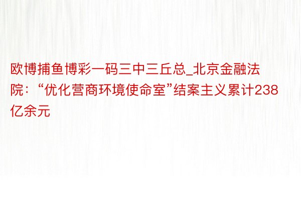 欧博捕鱼博彩一码三中三丘总_北京金融法院：“优化营商环境使命室”结案主义累计238亿余元