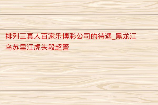 排列三真人百家乐博彩公司的待遇_黑龙江乌苏里江虎头段超警