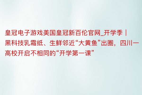皇冠电子游戏美国皇冠新百伦官网_开学季｜黑科技乳霜纸、生鲜邻近“大黄鱼”出圈，四川一高校开启不相同的“开学第一课”