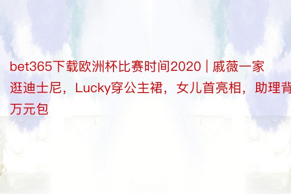 bet365下载欧洲杯比赛时间2020 | 戚薇一家逛迪士尼，Lucky穿公主裙，女儿首亮相，助理背万元包