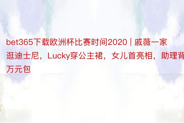 bet365下载欧洲杯比赛时间2020 | 戚薇一家逛迪士尼，Lucky穿公主裙，女儿首亮相，助理背