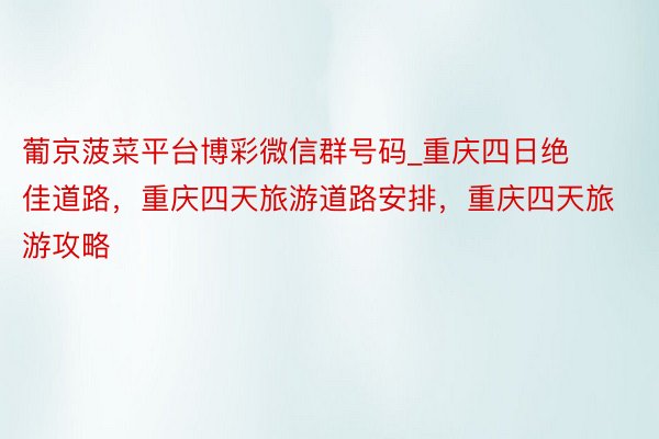 葡京菠菜平台博彩微信群号码_重庆四日绝佳道路，重庆四天旅游道路安排，重庆四天旅游攻略