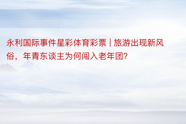 永利国际事件星彩体育彩票 | 旅游出现新风俗，年青东谈主为何闯入老年团？