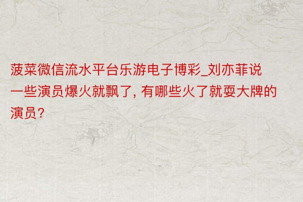 菠菜微信流水平台乐游电子博彩_刘亦菲说一些演员爆火就飘了, 有哪些火了就耍大牌的演员?