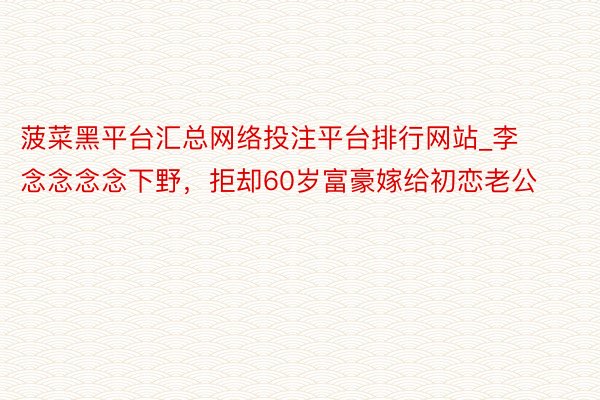 菠菜黑平台汇总网络投注平台排行网站_李念念念念下野，拒却60岁富豪嫁给初恋老公
