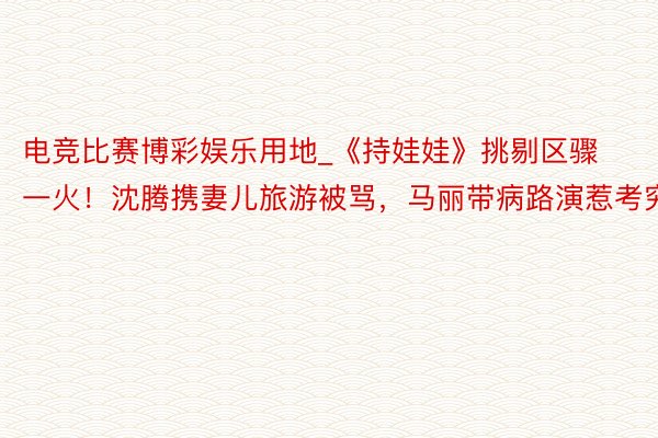电竞比赛博彩娱乐用地_《持娃娃》挑剔区骤一火！沈腾携妻儿旅游被骂，马丽带病路演惹考究