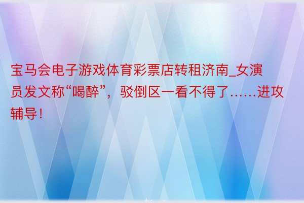宝马会电子游戏体育彩票店转租济南_女演员发文称“喝醉”，驳倒区一看不得了……进攻辅导！