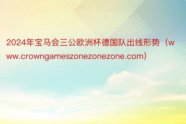 2024年宝马会三公欧洲杯德国队出线形势（www.crowngameszonezonezone.com）